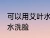 可以用艾叶水洗脸吗 可不可以用艾叶水洗脸
