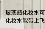 玻璃瓶化妆水可以带上飞机吗 玻璃瓶化妆水能带上飞机吗