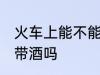 火车上能不能带酒上火车 火车上可以带酒吗
