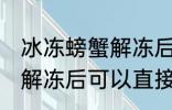 冰冻螃蟹解冻后能直接吃吗 冰冻螃蟹解冻后可以直接吃吗