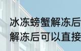 冰冻螃蟹解冻后能直接吃吗 冰冻螃蟹解冻后可以直接吃吗