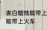 表白蜡烛能带上火车吗 表白蜡烛能不能带上火车