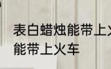 表白蜡烛能带上火车吗 表白蜡烛能不能带上火车