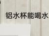 铝水杯能喝水吗 铝水杯可以喝水吗
