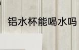 铝水杯能喝水吗 铝水杯可以喝水吗